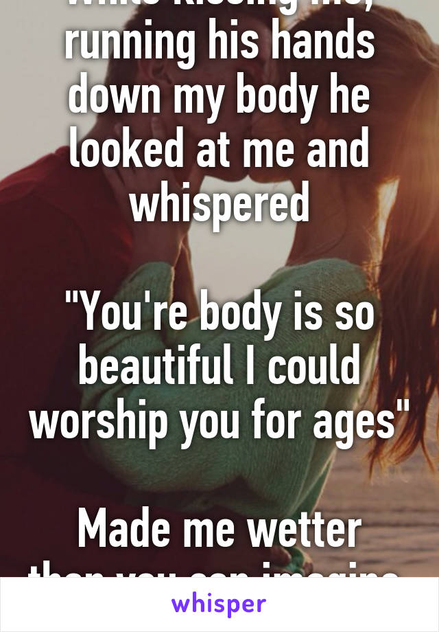 While kissing me, running his hands down my body he looked at me and whispered

"You're body is so beautiful I could worship you for ages"

Made me wetter than you can imagine. 