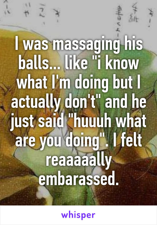 I was massaging his balls... like "i know what I'm doing but I actually don't" and he just said "huuuh what are you doing". I felt reaaaaally embarassed.