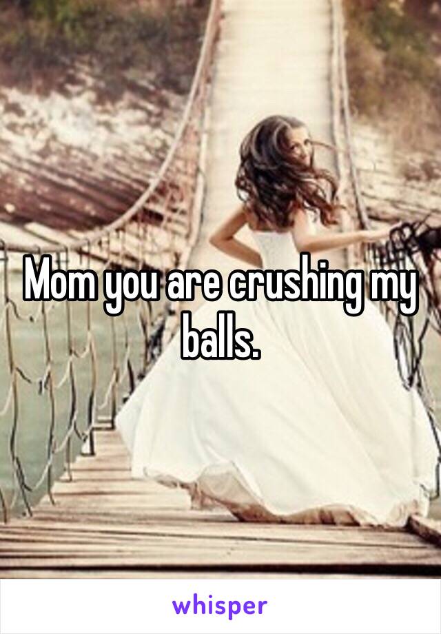 Mom you are crushing my balls. 