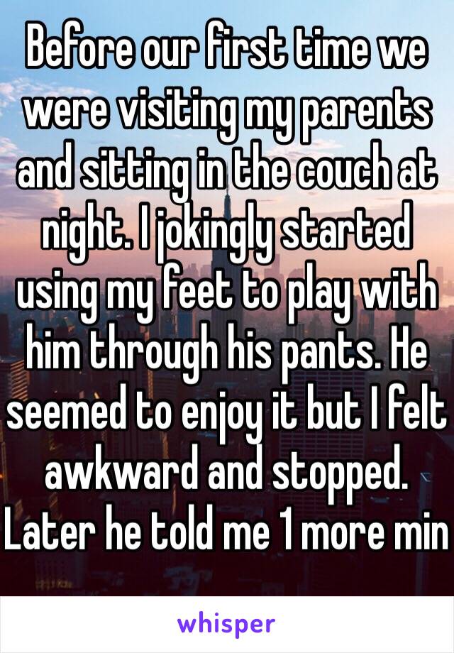 Before our first time we were visiting my parents and sitting in the couch at night. I jokingly started using my feet to play with him through his pants. He seemed to enjoy it but I felt awkward and stopped. Later he told me 1 more min 