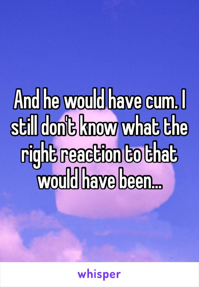 And he would have cum. I still don't know what the right reaction to that would have been...