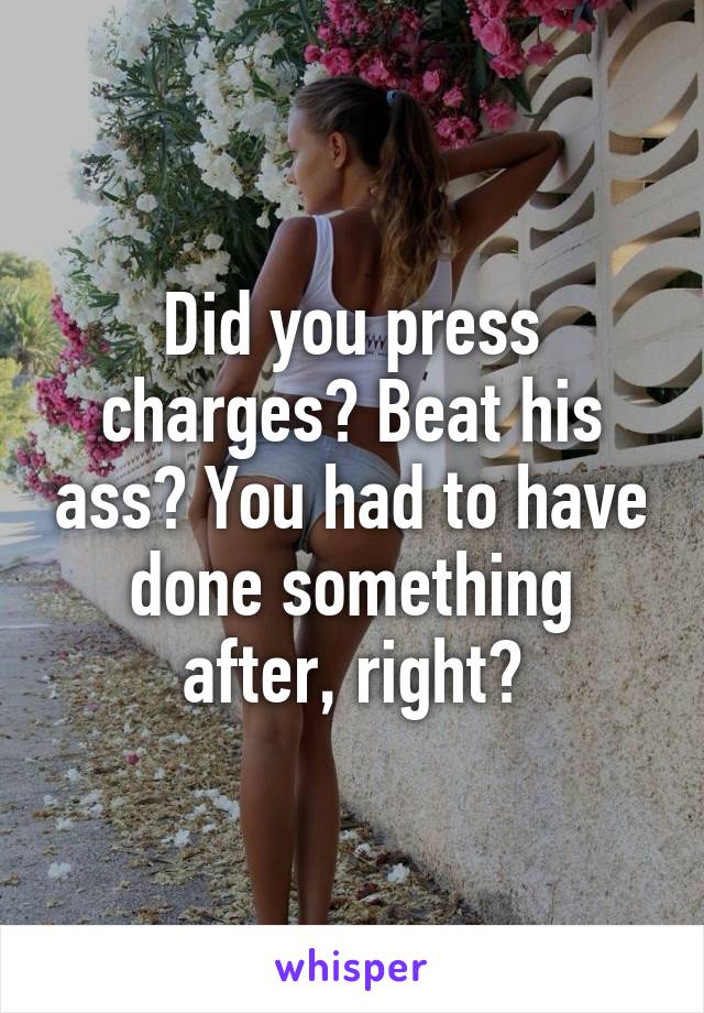 Did you press charges? Beat his ass? You had to have done something after, right?