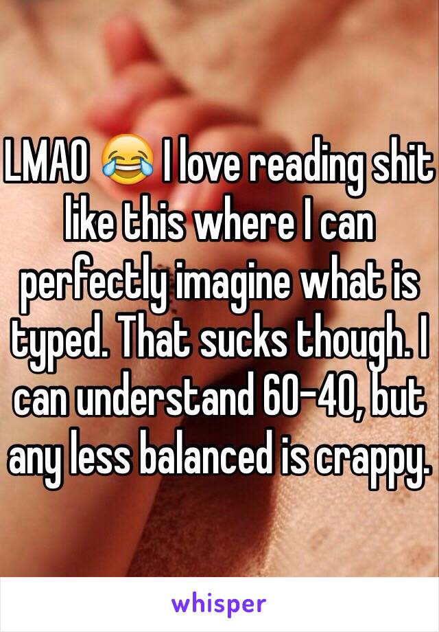 LMAO 😂 I love reading shit like this where I can perfectly imagine what is typed. That sucks though. I can understand 60-40, but any less balanced is crappy.