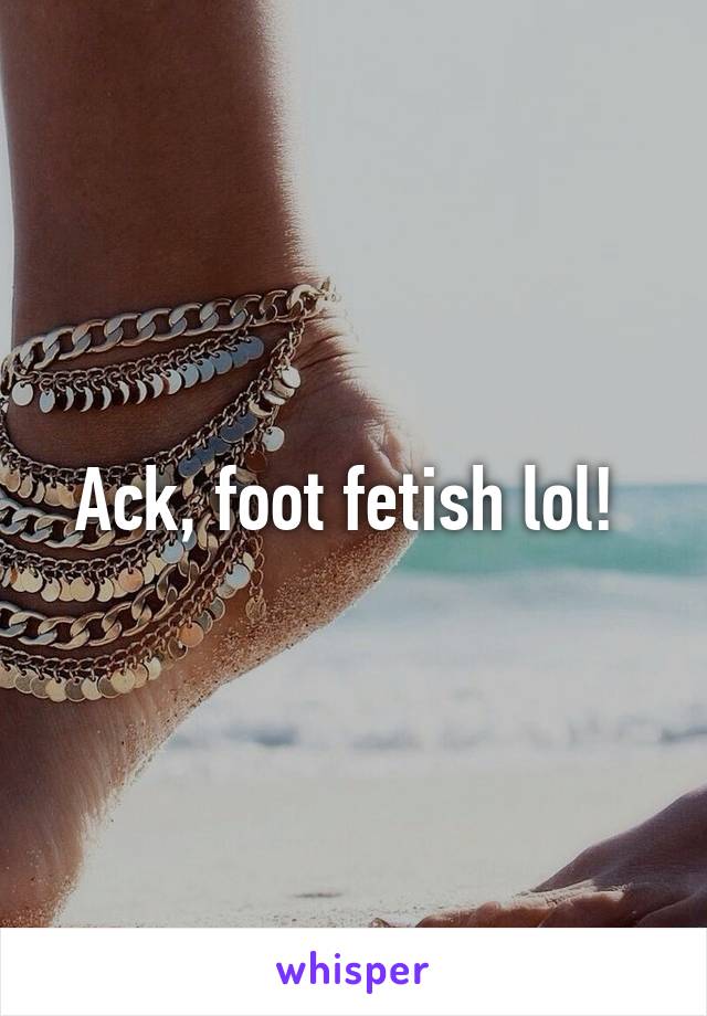 Ack, foot fetish lol! 