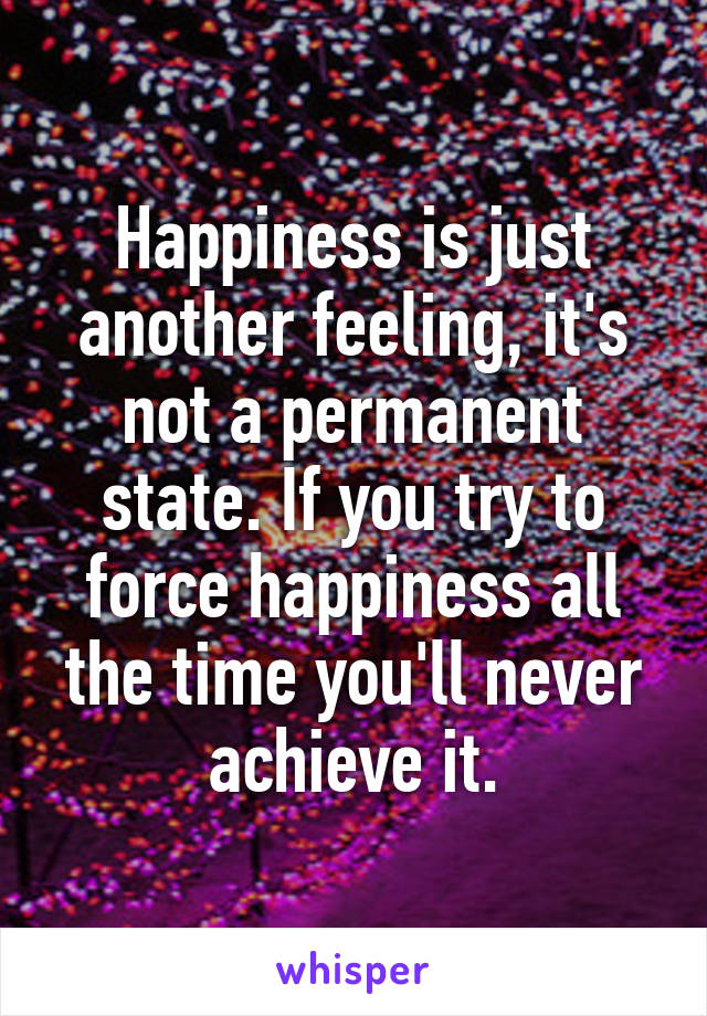 Happiness is just another feeling, it's not a permanent state. If you try to force happiness all the time you'll never achieve it.