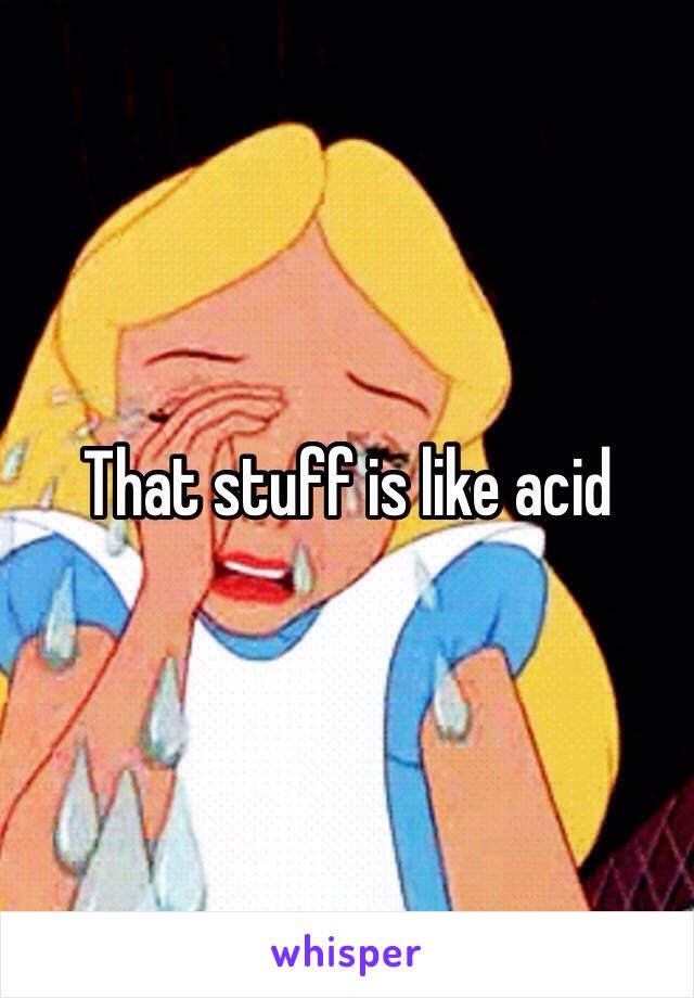 That stuff is like acid 