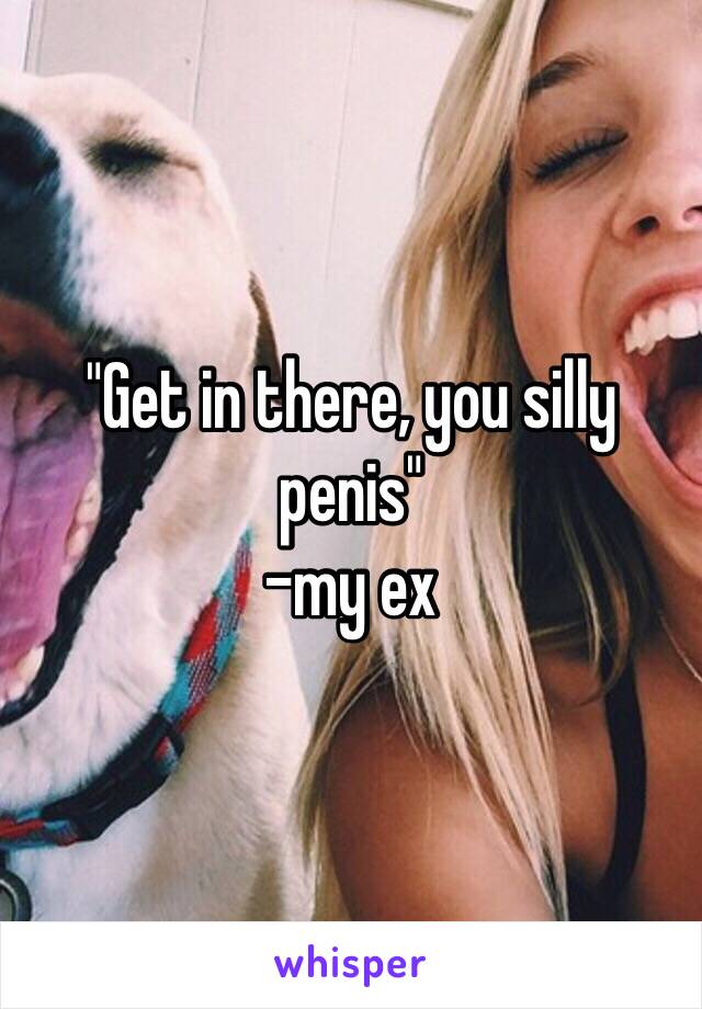 "Get in there, you silly penis"
-my ex