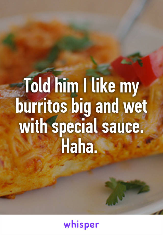 Told him I like my burritos big and wet with special sauce. Haha. 