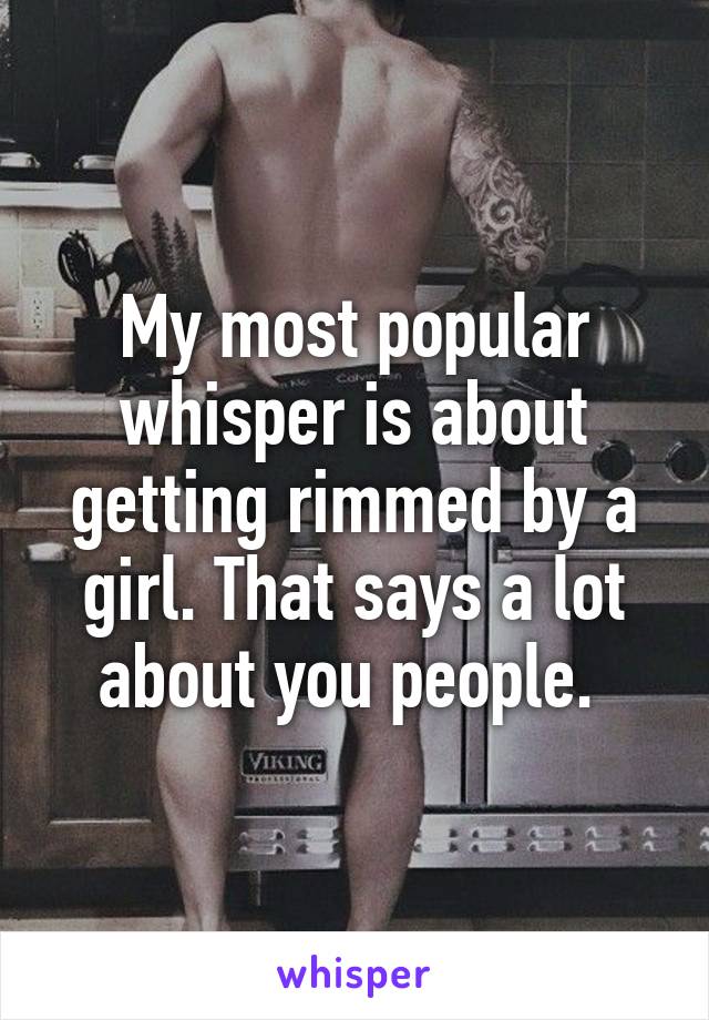 My most popular whisper is about getting rimmed by a girl. That says a lot about you people. 