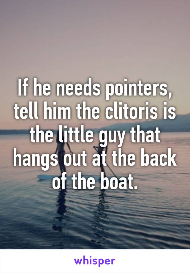 If he needs pointers, tell him the clitoris is the little guy that hangs out at the back of the boat.