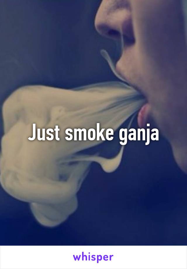 Just smoke ganja