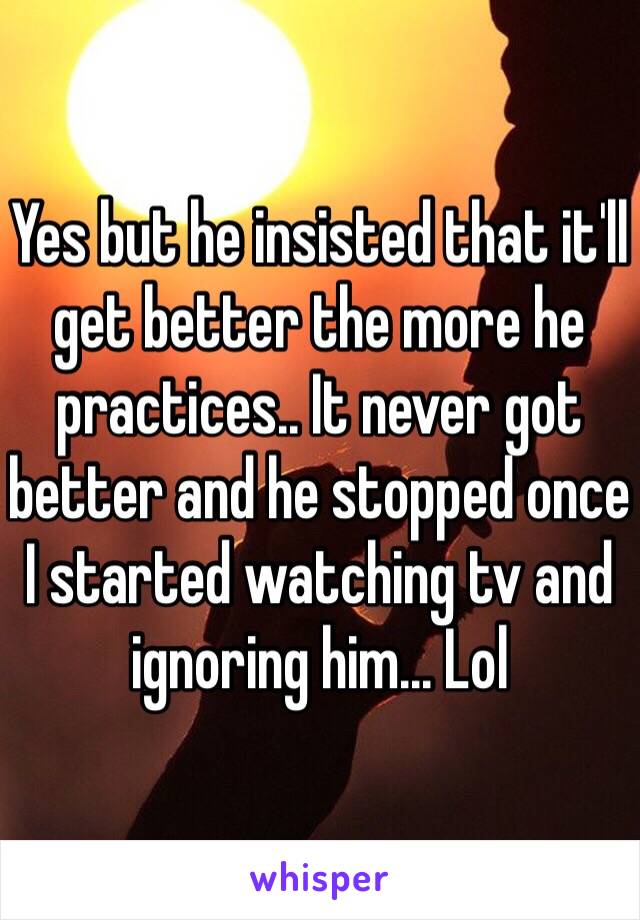 Yes but he insisted that it'll get better the more he practices.. It never got better and he stopped once I started watching tv and ignoring him... Lol 