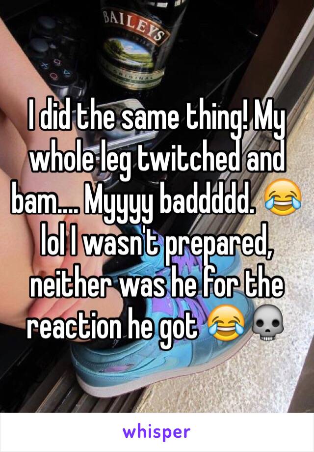 I did the same thing! My whole leg twitched and bam.... Myyyy baddddd. 😂 lol I wasn't prepared, neither was he for the reaction he got 😂💀