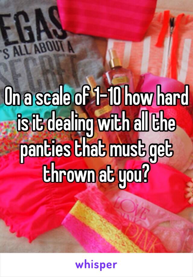 On a scale of 1-10 how hard is it dealing with all the panties that must get thrown at you?