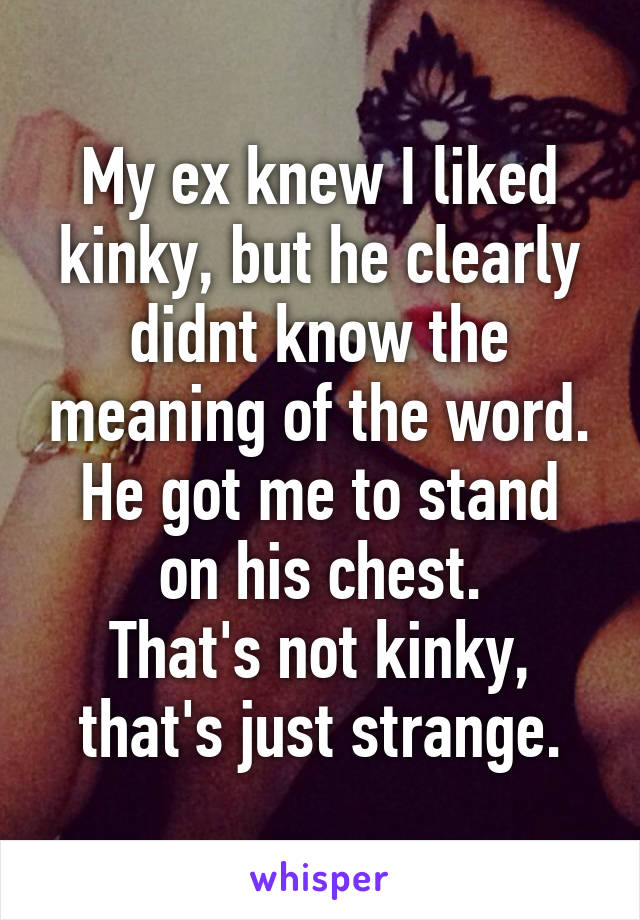 My ex knew I liked kinky, but he clearly didnt know the meaning of the word.
He got me to stand on his chest.
That's not kinky, that's just strange.