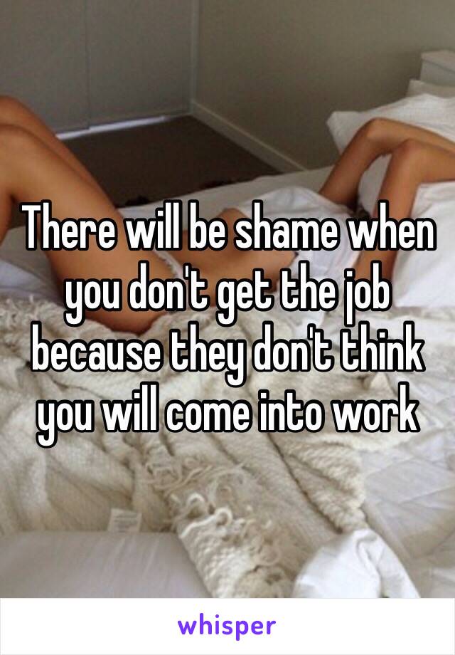 There will be shame when you don't get the job because they don't think you will come into work 