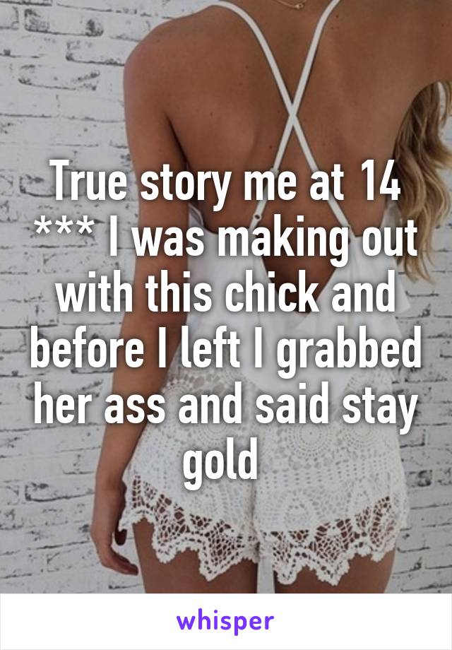 True story me at 14 *** I was making out with this chick and before I left I grabbed her ass and said stay gold 