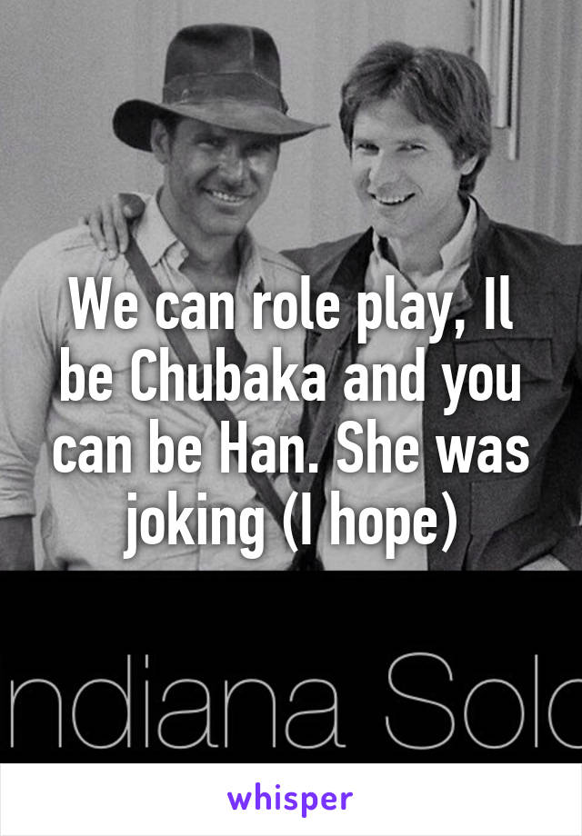 We can role play, Il be Chubaka and you can be Han. She was joking (I hope)