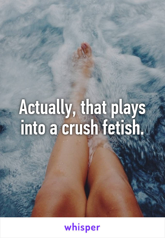 Actually, that plays into a crush fetish.