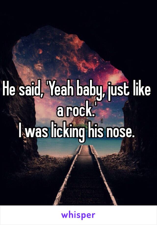 He said, 'Yeah baby, just like a rock.'
I was licking his nose.