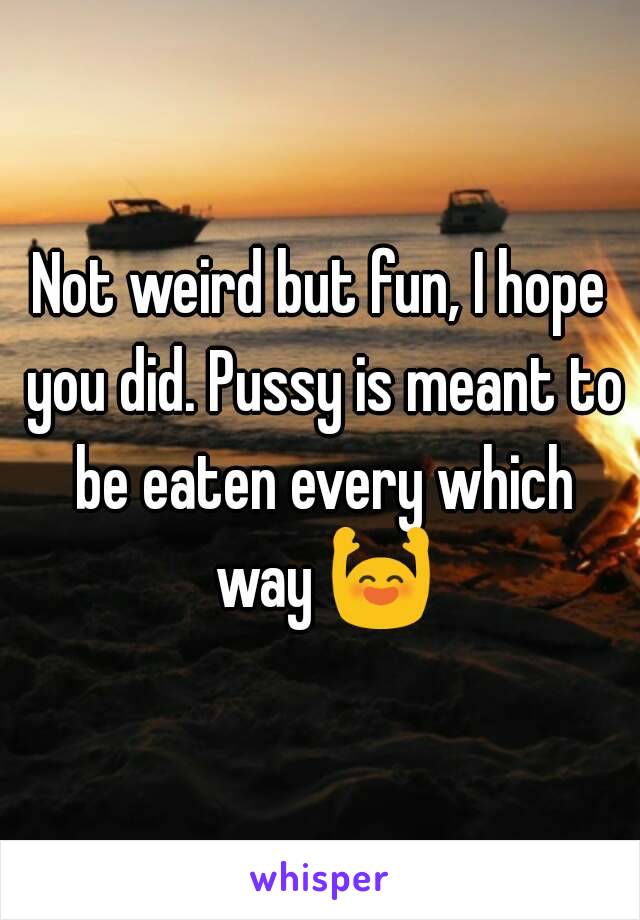 Not weird but fun, I hope you did. Pussy is meant to be eaten every which way 🙌