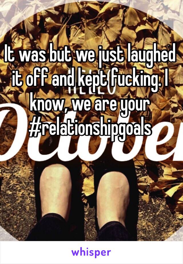 It was but we just laughed it off and kept fucking. I know, we are your #relationshipgoals
