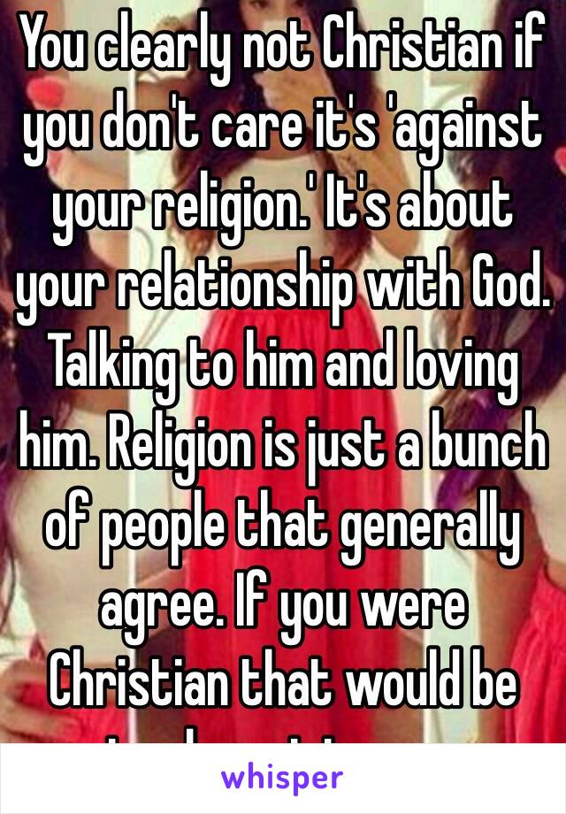 You clearly not Christian if you don't care it's 'against your religion.' It's about your relationship with God. Talking to him and loving him. Religion is just a bunch of people that generally agree. If you were Christian that would be irrelevant to you.