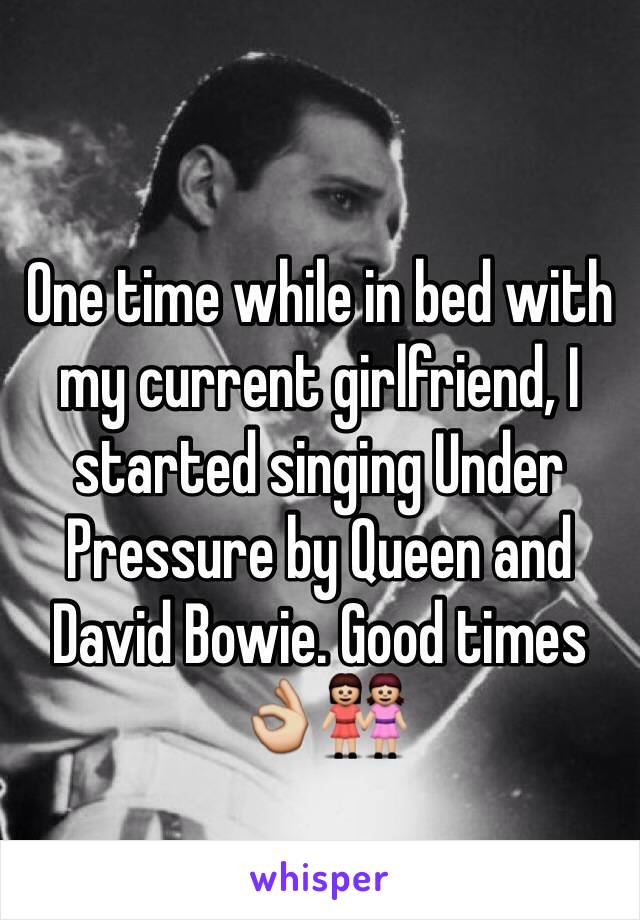 One time while in bed with my current girlfriend, I started singing Under Pressure by Queen and David Bowie. Good times 👌👭