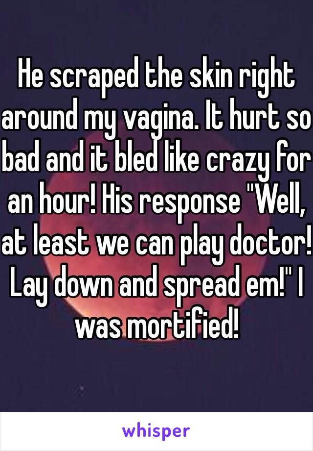 He scraped the skin right around my vagina. It hurt so bad and it bled like crazy for an hour! His response "Well, at least we can play doctor! Lay down and spread em!" I was mortified!