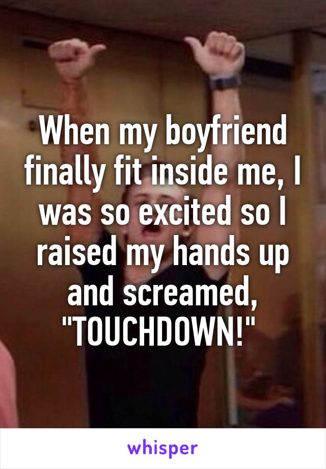 When my boyfriend finally fit inside me, I was so excited so I raised my hands up and screamed, "TOUCHDOWN!" 