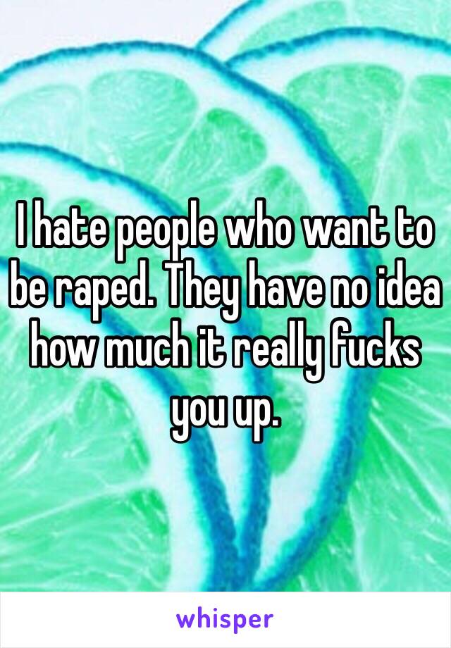 I hate people who want to be raped. They have no idea how much it really fucks you up.