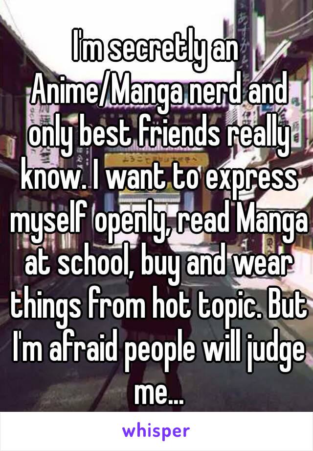I'm secretly an Anime/Manga nerd and only best friends really know. I want to express myself openly, read Manga at school, buy and wear things from hot topic. But I'm afraid people will judge me...