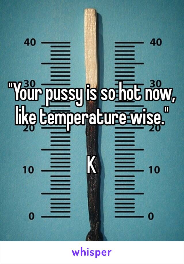 "Your pussy is so hot now, like temperature wise." 

K