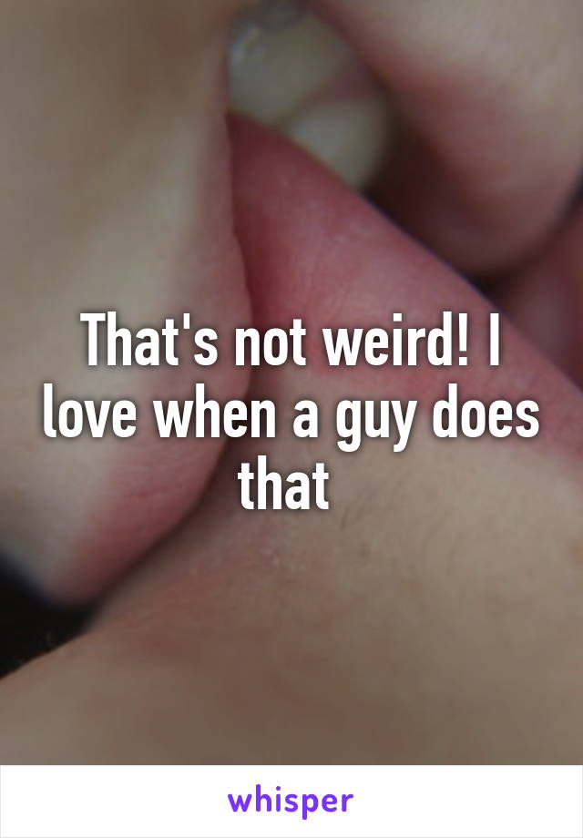 That's not weird! I love when a guy does that 