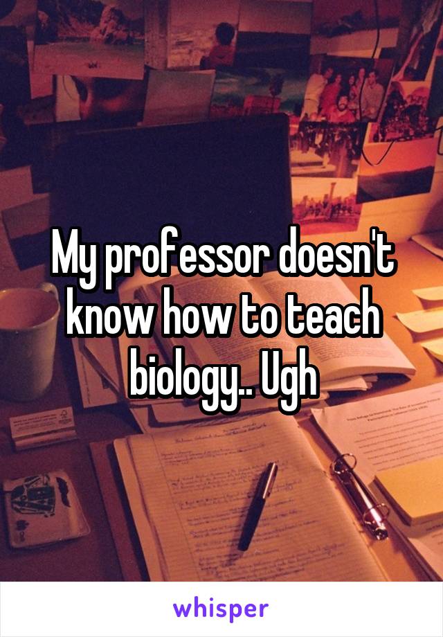 My professor doesn't know how to teach biology.. Ugh