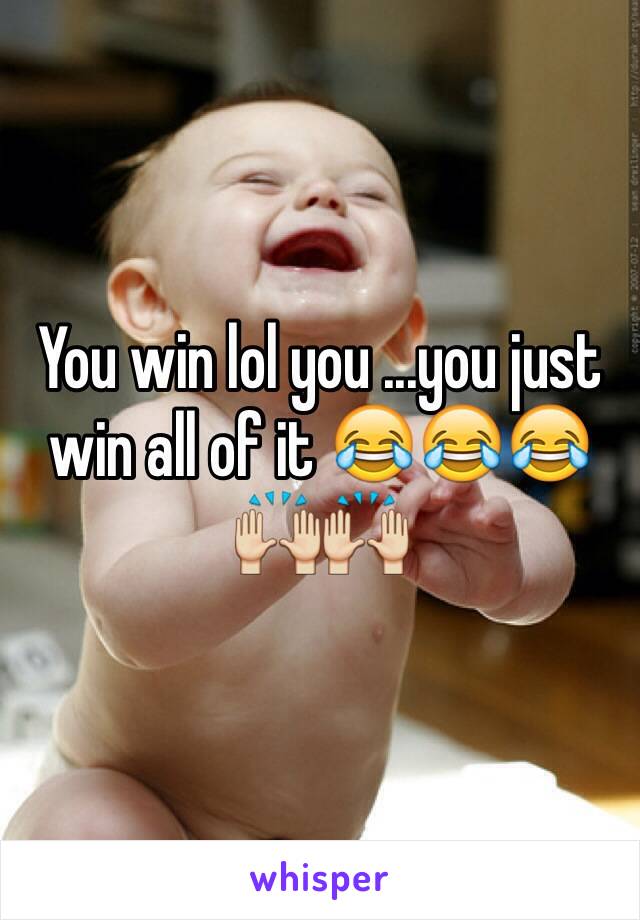 You win lol you ...you just win all of it 😂😂😂🙌🙌