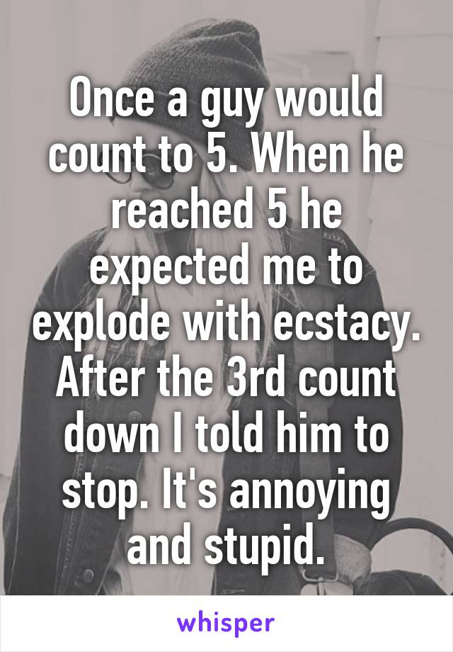 Once a guy would count to 5. When he reached 5 he expected me to explode with ecstacy. After the 3rd count down I told him to stop. It's annoying and stupid.