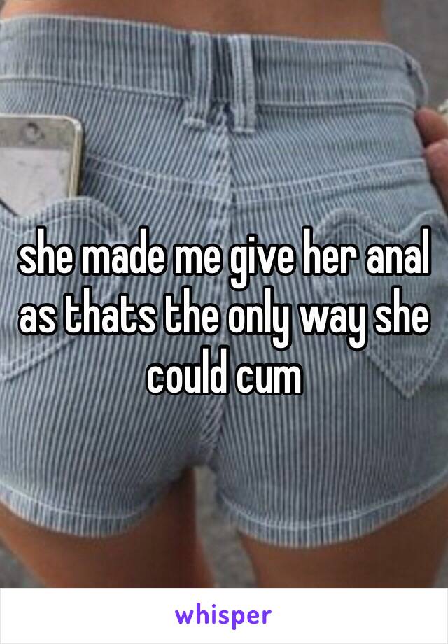 she made me give her anal as thats the only way she could cum