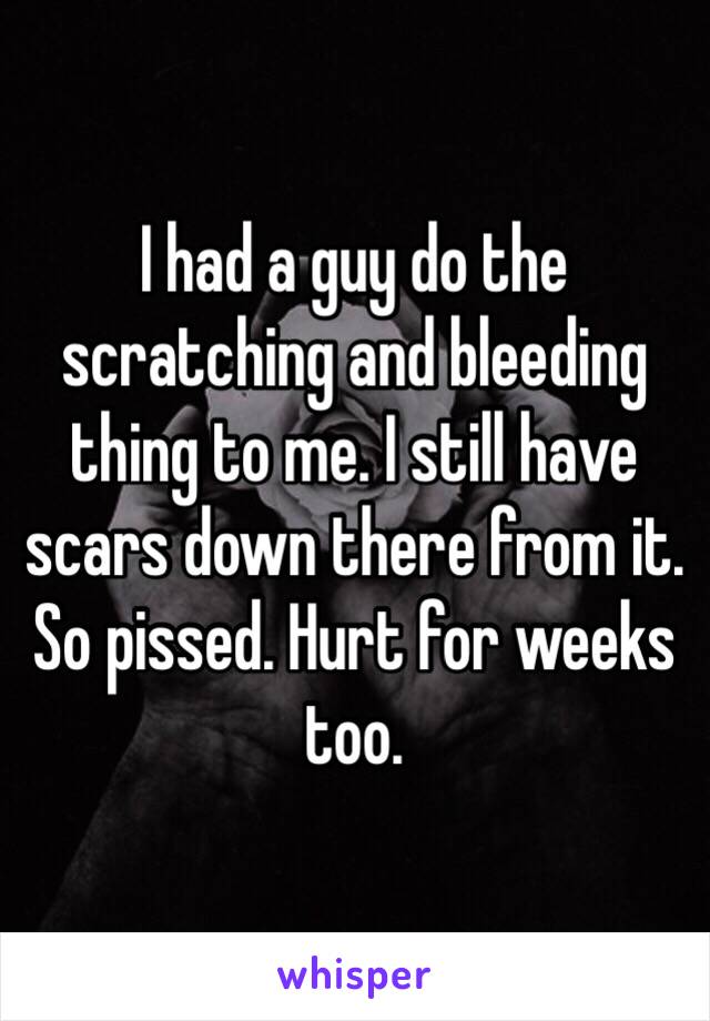 I had a guy do the scratching and bleeding thing to me. I still have scars down there from it. So pissed. Hurt for weeks too. 