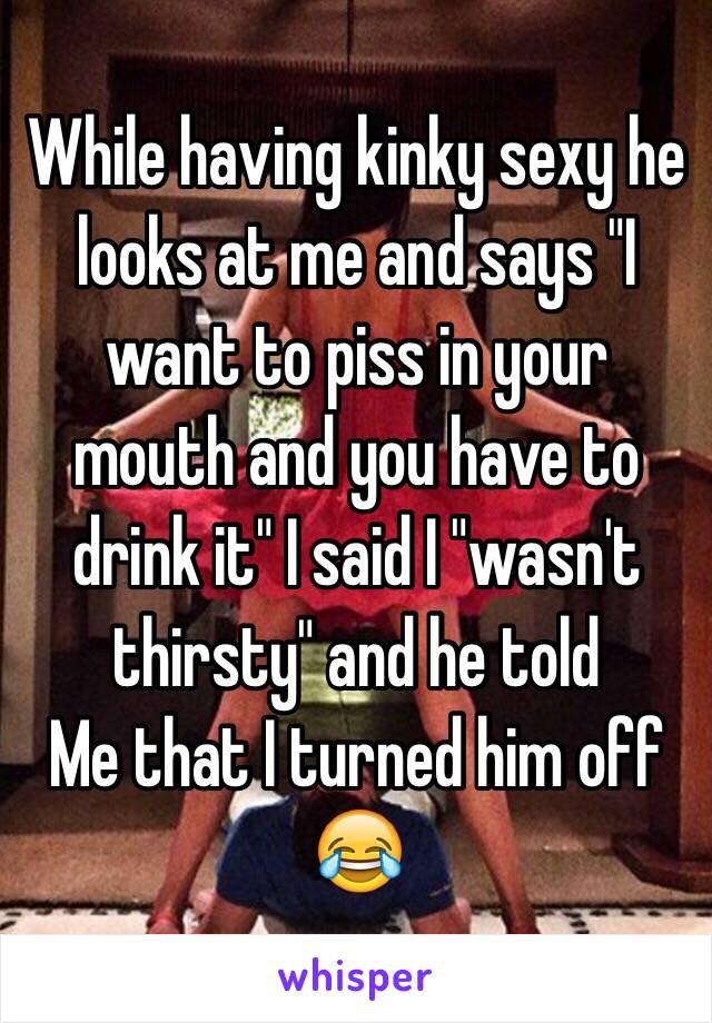 While having kinky sexy he looks at me and says "I want to piss in your mouth and you have to drink it" I said I "wasn't thirsty" and he told
Me that I turned him off 😂