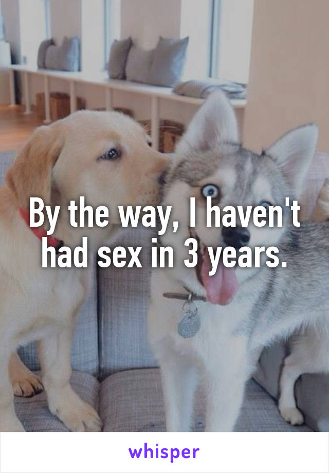 By the way, I haven't had sex in 3 years.