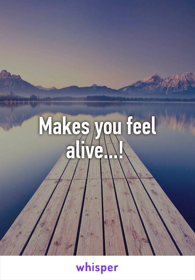 Makes you feel alive...! 