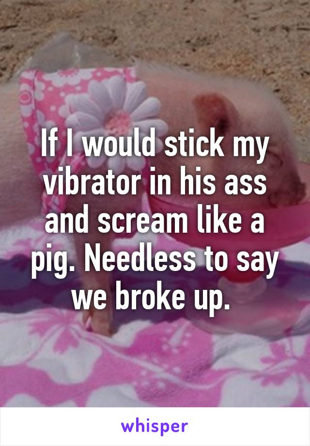 If I would stick my vibrator in his ass and scream like a pig. Needless to say we broke up. 