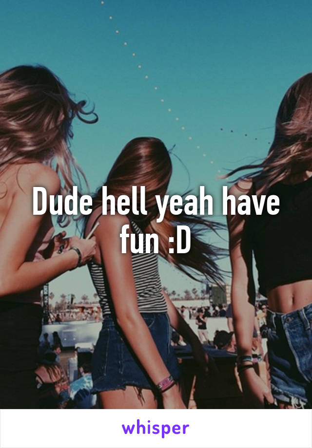 Dude hell yeah have fun :D