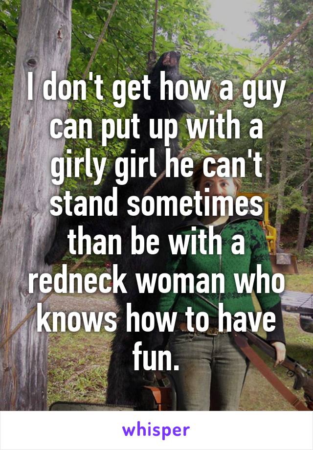 I don't get how a guy can put up with a girly girl he can't stand sometimes than be with a redneck woman who knows how to have fun.