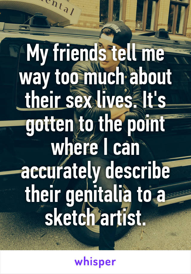 My friends tell me way too much about their sex lives. It's gotten to the point where I can accurately describe their genitalia to a sketch artist.