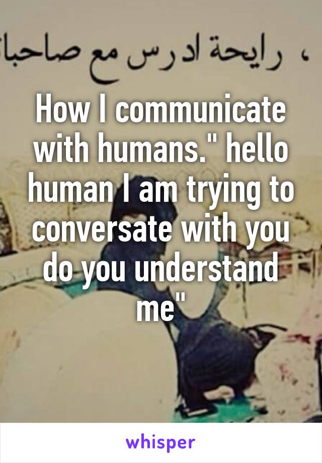 How I communicate with humans." hello human I am trying to conversate with you do you understand me"
