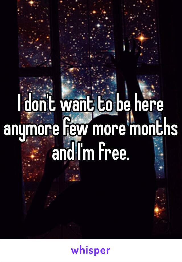 I don't want to be here anymore few more months and I'm free. 
