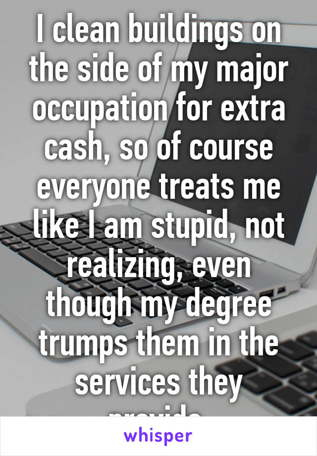 I clean buildings on the side of my major occupation for extra cash, so of course everyone treats me like I am stupid, not realizing, even though my degree trumps them in the services they provide.
