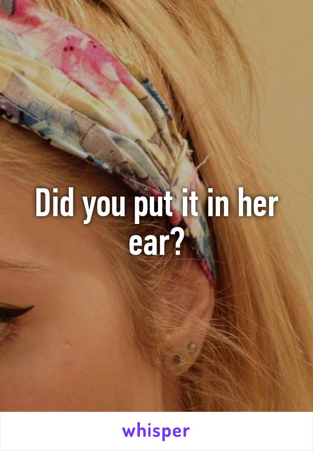 Did you put it in her ear?